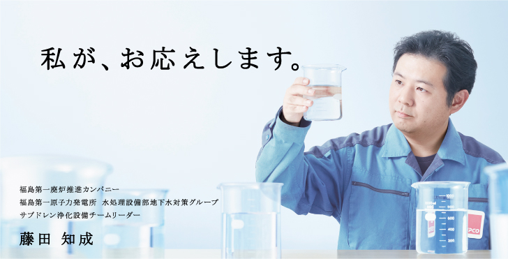 私が、お応えします。
福島第一廃炉推進カンパニー
福島第一原子力発電所 水処理設備部地下水対策グループ
サブドレン浄化設備チームリーダー
藤田 知成