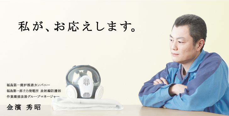 私が、お応えします。
福島第一廃炉推進カンパニー
福島第一原子力発電所 放射線防護部
作業環境改善グループマネージャー
金濱 秀昭