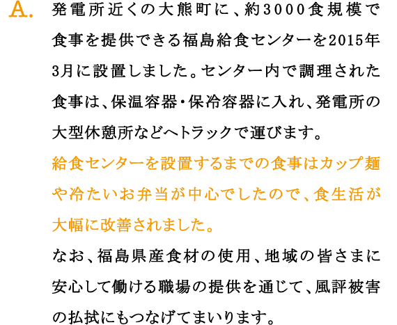 A.発電所近くの大熊町に、約3000食規模で食事を提供できる福島給食センターを2015年3月に設置しました。センター内で調理された食事は、保温容器・保冷容器に入れ、発電所の大型休憩所などへトラックで運びます。
給食センターを設置するまでの食事はカップ麺や冷たいお弁当が中心でしたので、食生活が大幅に改善されました。
なお、福島県産食材の使用、地域の皆さまに安心して働ける職場の提供を通じて、風評被害の払拭にもつなげてまいります。