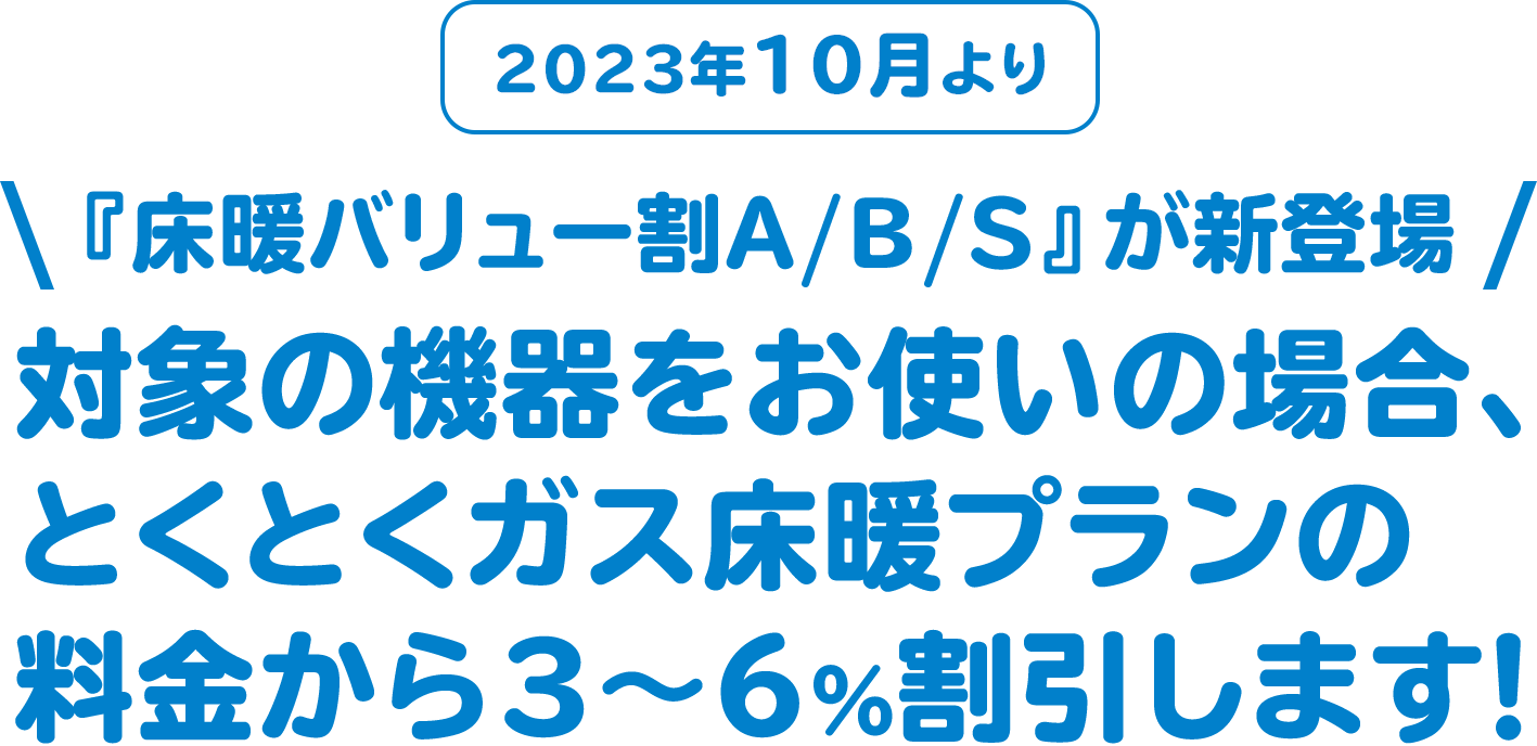 2023年10月より 『床暖バリュー割A/B/S』が新登場 対象の機器をお使いの場合、とくとくガス床暖プランの料金から３～６%割引します！