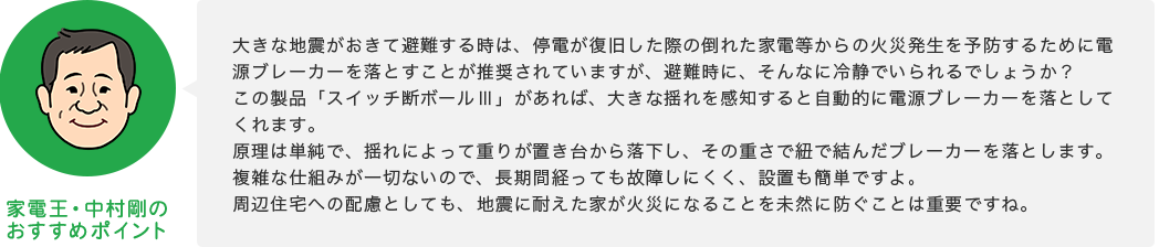 家電王・中村剛のおすすめポイント 大きな地震がおきて避難する時は、停電が復旧した際の倒れた家電等からの火災発生を予防するために電源ブレーカーを落とすことが推奨されていますが、避難時に、そんなに冷静でいられるでしょうか？この製品「スイッチ断ボールⅢ」があれば、大きな揺れを感知すると自動的に電源ブレーカーを落としてくれます。原理は単純で、揺れによって重りが置き台から落下し、その重さで紐で結んだブレーカーを落とします。複雑な仕組みが一切ないので、長期間経っても故障しにくく、設置も簡単ですよ。周辺住宅への配慮としても、地震に耐えた家が火災になることを未然に防ぐことは重要ですね。