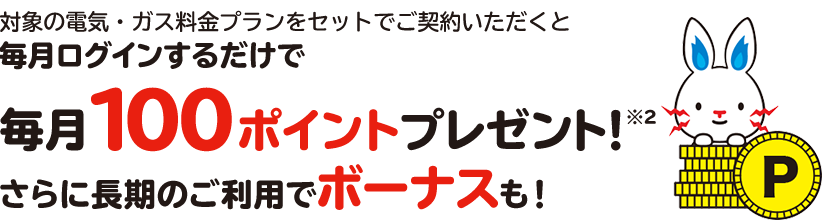 対象の電気・ガス料金プランをセットでご契約いただくと毎月ログインするだけで毎月100ポイントプレゼント※3