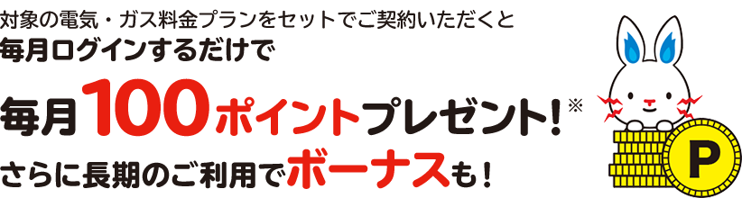 対象の電気・ガス料金プランをセットでご契約いただくと毎月ログインするだけで毎月100ポイントプレゼント!※