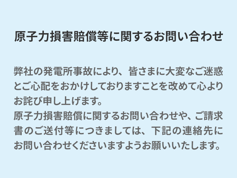 原子力損害賠償等に関するお問い合わせ 弊社の発電所事故により、皆さまに大変なご迷惑とご心配をおかけしておりますことを改めて心よりお詫び申し上げます。 原子力損害賠償に関するお問い合わせや、ご請求書のご送付等につきましては、下記の連絡先にお問い合わせくださいますようお願いいたします。